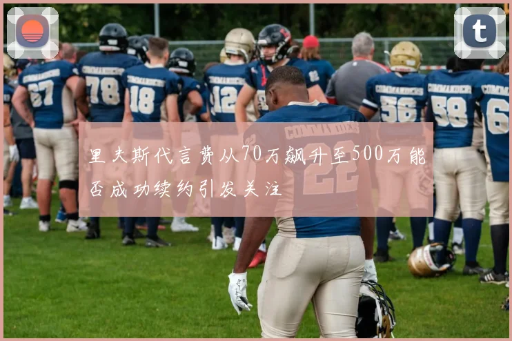 里夫斯代言费从70万飙升至500万能否成功续约引发关注