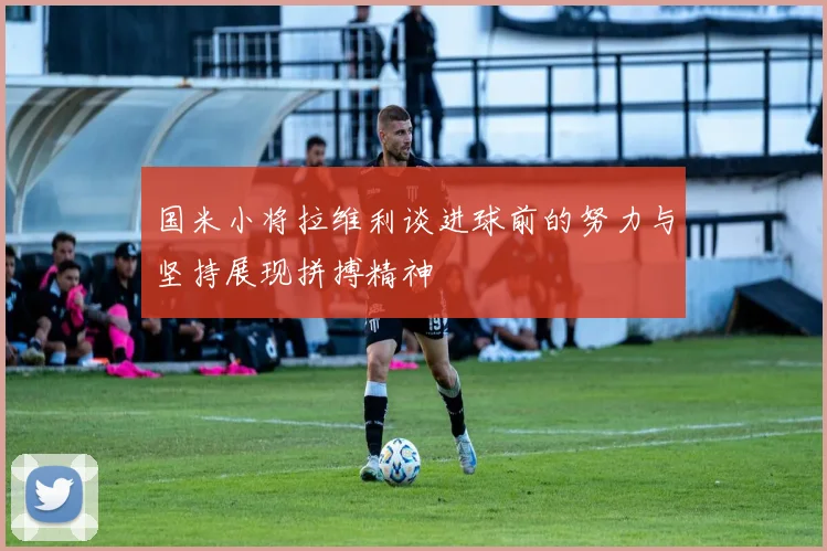 国米小将拉维利谈进球前的努力与坚持展现拼搏精神