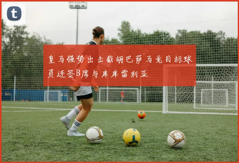 皇马强势出击截胡巴萨马竞目标球员连签B席与库库雷利亚