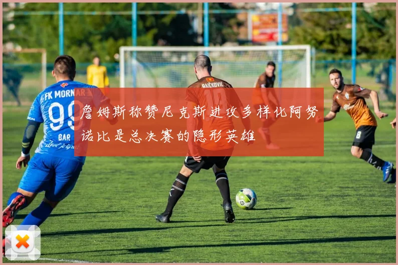 詹姆斯称赞尼克斯进攻多样化阿努诺比是总决赛的隐形英雄
