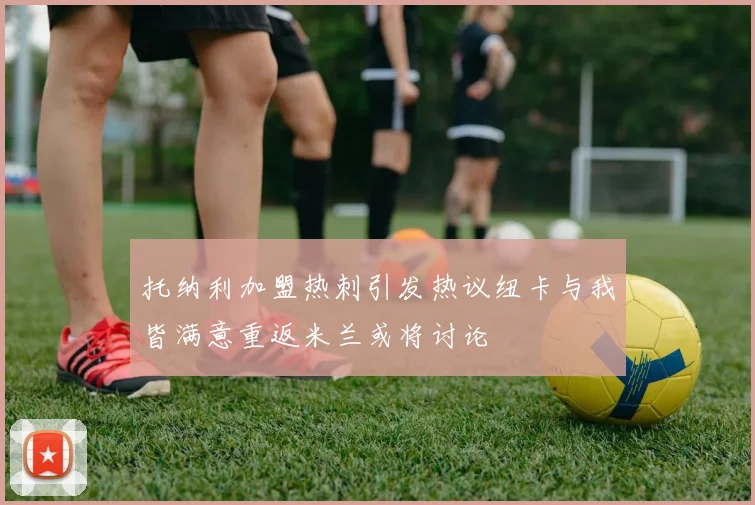 托纳利加盟热刺引发热议纽卡与我皆满意重返米兰或将讨论