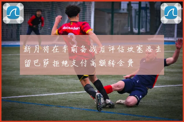 新月将在季前备战后评估坎塞洛去留巴萨拒绝支付高额转会费