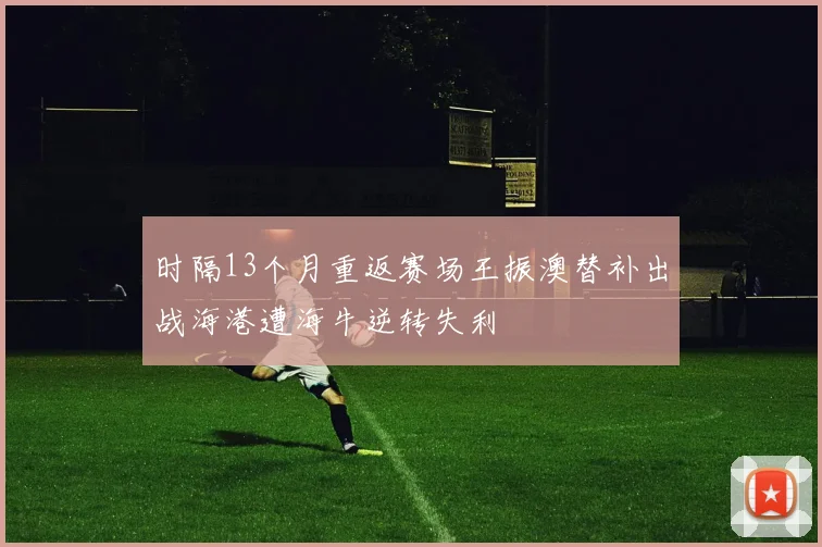 时隔13个月重返赛场王振澳替补出战海港遭海牛逆转失利