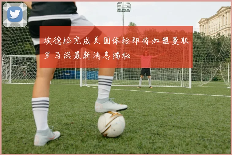埃德松完成美国体检即将加盟曼联罗马诺最新消息揭秘