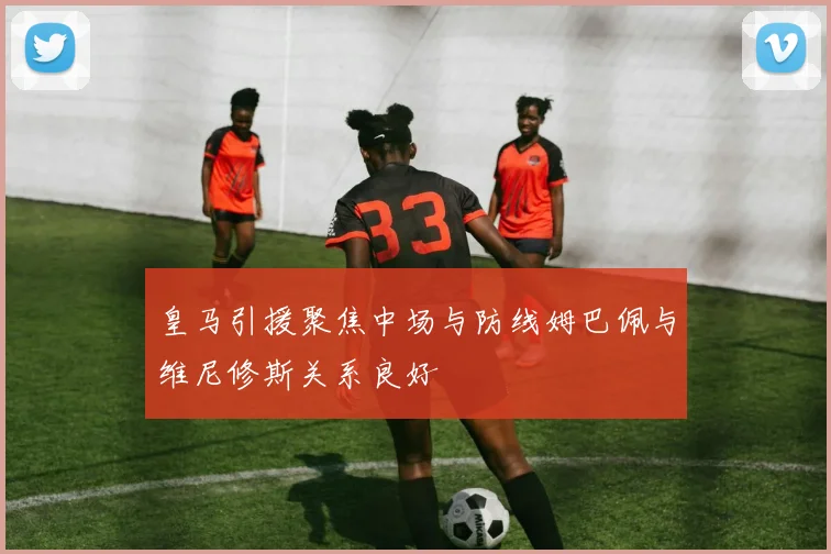 皇马引援聚焦中场与防线姆巴佩与维尼修斯关系良好