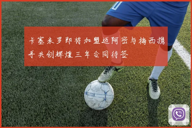 卡塞米罗即将加盟迈阿密与梅西携手共创辉煌三年合同待签