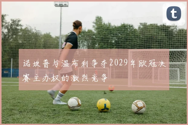 诺坎普与温布利争夺2029年欧冠决赛主办权的激烈竞争