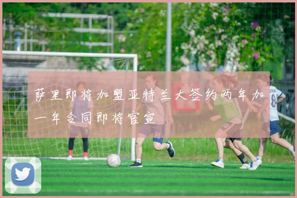 萨里即将加盟亚特兰大签约两年加一年合同即将官宣