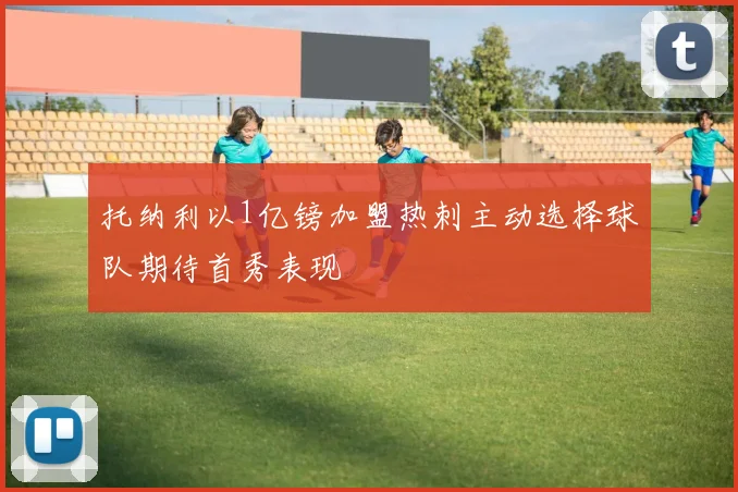 托纳利以1亿镑加盟热刺主动选择球队期待首秀表现