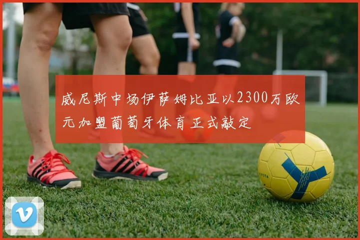 威尼斯中场伊萨姆比亚以2300万欧元加盟葡萄牙体育正式敲定