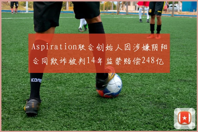 Aspiration联合创始人因涉嫌阴阳合同欺诈被判14年监禁赔偿248亿