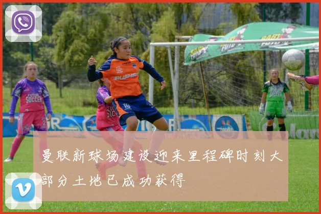 曼联新球场建设迎来里程碑时刻大部分土地已成功获得