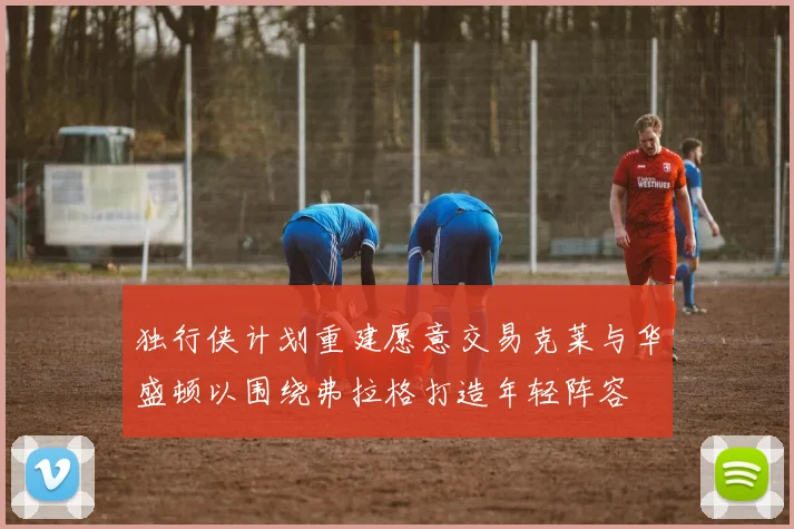 独行侠计划重建愿意交易克莱与华盛顿以围绕弗拉格打造年轻阵容