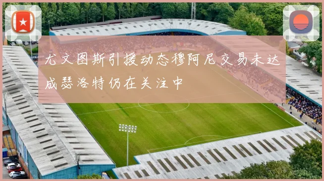尤文图斯引援动态穆阿尼交易未达成瑟洛特仍在关注中