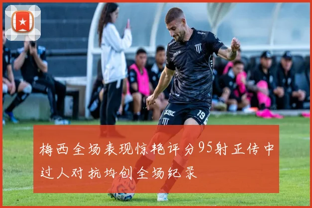 梅西全场表现惊艳评分95射正传中过人对抗均创全场纪录