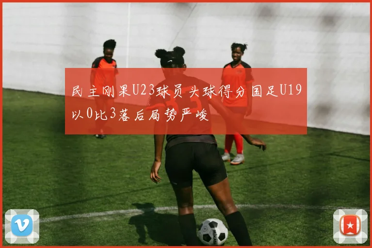 民主刚果U23球员头球得分国足U19以0比3落后局势严峻